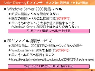 Active Directoryドメインサービスとは: 最近廃止された機能
11
 Windows Server 2003機能レベル
 新規に機能レベルを設定できない
 既存の機能レベルには接続可能(2019不可)
 早いうちになるべく大きな値に昇格すること
(Windows Server 2012以上はあまり変わらない)
 FRS(ファイル複製サービス)
 2008以前に、2003以下の機能レベルで作った場合
 Windows Server 2016でも動作(2019不可)
 早いうちにDFSへ移行すること
 https://blogs.technet.microsoft.com/jpntsblog/2009/12/04/frs-dfsr-sysvol/
やること: FRSからDFSに移行する
やること: 機能レベルを上げる
 