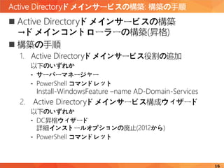 Active Directoryドメインサービスの構築: 構築の手順
16
 Active Directoryドメインサービスの構築
→ドメインコントローラーの構築(昇格)
 構築の手順
1. Active Directoryドメインサービス役割の追加
以下のいずれか
- サーバーマネージャー
- PowerShell コマンドレット
Install-WindowsFeature –name AD-Domain-Services
2. Active Directoryドメインサービス構成ウィザード
以下のいずれか
- DC昇格ウィザード
詳細インストールオプションの廃止(2012から)
- PowerShell コマンドレット
 