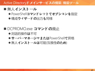 Active Directoryドメインサービスの構築: 構築ツール
17
 無人インストール
 PowerShellコマンドレットでオプションを指定
 構成ウィザードの出力も同様
 DCPROMO.exe コマンドの廃止
 対話的操作は不可
 サーバーマネージャまたはPowerShellで昇格
 無人インストールは可能(互換性のため)
 