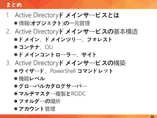 まとめ
30
1. Active Directoryドメインサービスとは
 情報(オブジェクト)の一元管理
2. Active Directoryドメインサービスの基本構造
 ドメイン、ドメインツリー、フォレスト
 コンテナ、OU
 ドメインコントローラー、サイト
3. Active Directoryドメインサービスの構築
 ウィザード、PowerShell コマンドレット
 機能レベル
 グローバルカタログサーバー
 マルチマスター複製とRODC
 フォルダーの場所
 アカウント管理
 
