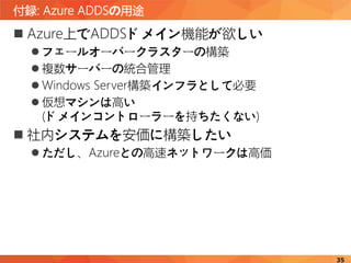 付録: Azure ADDSの用途
35
 Azure上でADDSドメイン機能が欲しい
 フェールオーバークラスターの構築
 複数サーバーの統合管理
 Windows Server構築インフラとして必要
 仮想マシンは高い
(ドメインコントローラーを持ちたくない)
 社内システムを安価に構築したい
 ただし、Azureとの高速ネットワークは高価
 