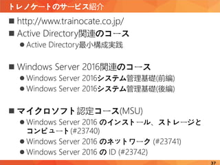 トレノケートのサービス紹介
37
 http://www.trainocate.co.jp/
 Active Directory関連のコース
 Active Directory最小構成実践
 Windows Server 2016関連のコース
 Windows Server 2016システム管理基礎(前編)
 Windows Server 2016システム管理基礎(後編)
 マイクロソフト認定コース(MSU)
 Windows Server 2016 のインストール、ストレージと
コンピュート(#23740)
 Windows Server 2016 のネットワーク (#23741)
 Windows Server 2016 の ID (#23742)
 