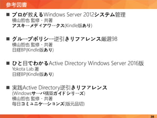 参考図書
38
 プロが教えるWindows Server 2012システム管理
横山哲也 監修・共著
アスキーメディアワークス(Kindle版あり)
 グループポリシー逆引きリファレンス厳選98
横山哲也 監修・共著
日経BP(Kindle版あり)
 ひと目でわかるActive Directory Windows Server 2016版
Yokota Lab.著
日経BP(Kindle版あり)
 実践Active Directory逆引きリファレンス
(Windowsサーバ構築ガイドシリーズ)
横山哲也 監修・共著
毎日コミュニケーションズ(版元品切)
 