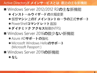 Active Directoryドメインサービスとは: 最近の主な新機能
9
 Windows Server 2012/2012 R2の主な新機能
 インストールウィザードの大幅変更
 仮想マシン上のドメインコントローラの正式サポート
 PowerShellコマンドレット追加
 ダイナミック アクセス制御(NTFS)
 Windows Server 2016の数少ない新機能
 Azure ADサポートの強化
 Microsoft Windows Helloのサポート
(Microsoft Passport )
 Windows Server 2019の新機能
 なし
 