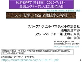 mizutata[at]gmail.com
@takanobu_mizuta (twitter)
本発表資料はスパークス・アセット・マネジメント株式会社の公式見解を表すものではありません．
すべては個人的見解であります．
この資料は以下からダウンロードできます:
http://mizutatakanobu.com/20190713.pdf
http://mizutatakanobu.com
スパークス・アセット・マネジメント株式会社
運用調査本部
ファンドマネージャー 兼 上席研究員
水田孝信
経済物理学 第13回（2019/7/13）
金融ビッグデータと人工知能技術II
人工市場による市場制度の設計
http://gsdm.u-tokyo.ac.jp/?p=13314
 