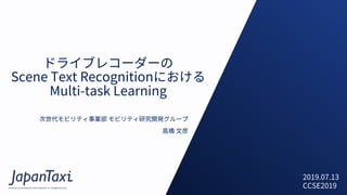 Proprietary and Confidential ©2017 JapanTaxi, Inc. All Rights Reserved
ドライブレコーダーの
Scene Text Recognitionにおける
Multi-task Learning
次世代モビリティ事業部 モビリティ研究開発グループ
⾼橋 ⽂彦
2019.07.13
CCSE2019
 