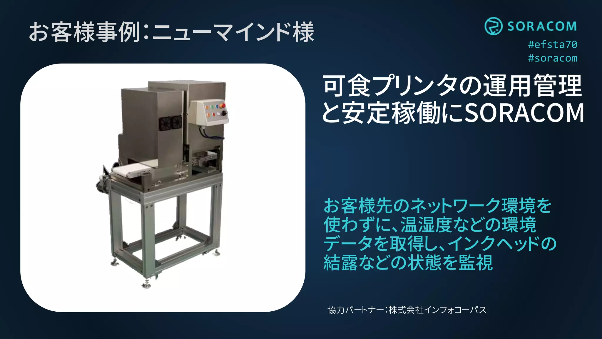 #efsta70
#soracom
お客様事例：ニューマインド様
お客様先のネットワーク環境を
使わずに、温湿度などの環境
データを取得し、インクヘッドの
結露などの状態を監視
可食プリンタの運用管理
と安定稼働にSORACOM
協力パートナー：株式会社インフォコーパス
 