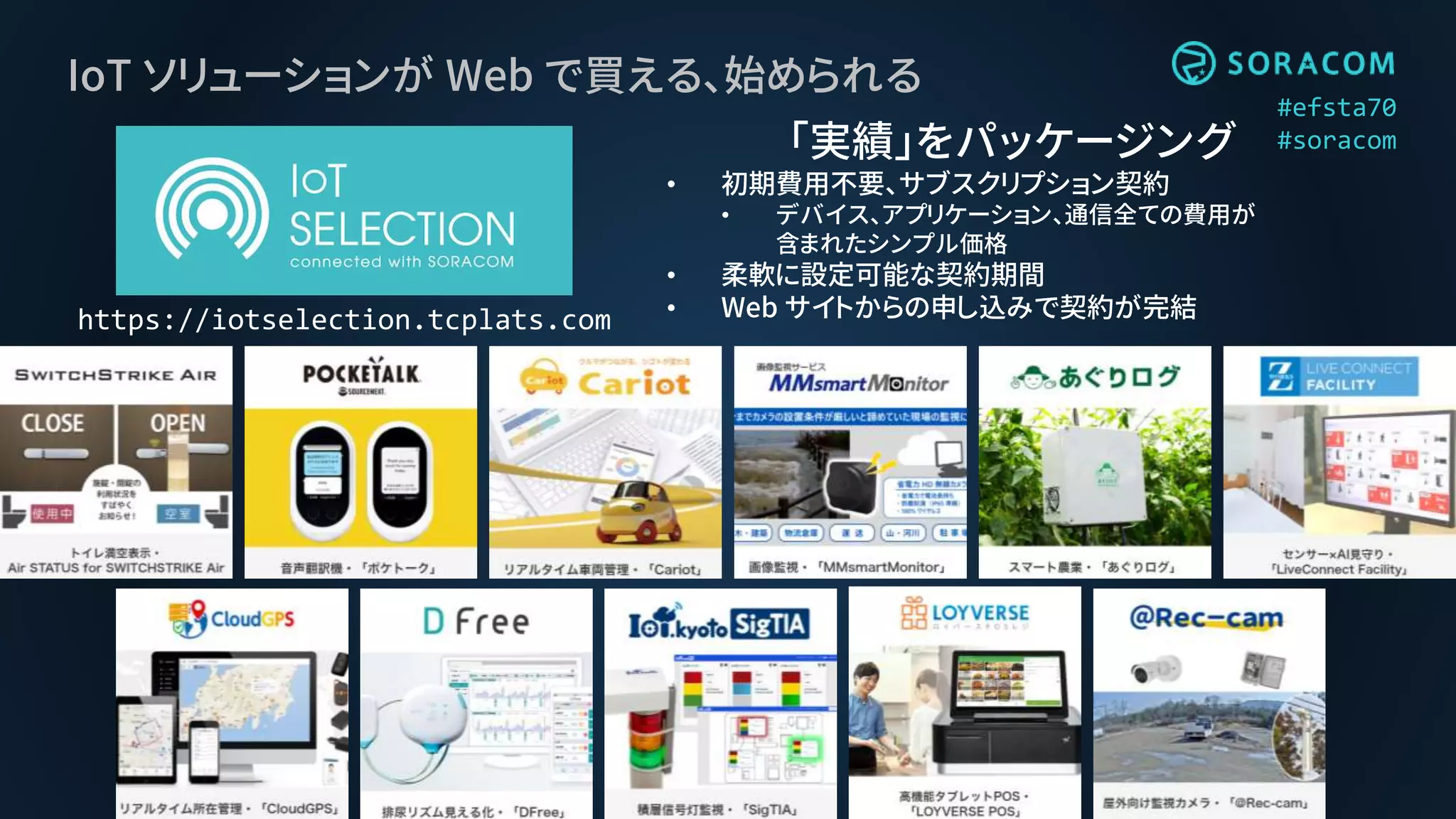 #efsta70
#soracom
IoT ソリューションが Web で買える、始められる
https://iotselection.tcplats.com
「実績」をパッケージング
• 初期費用不要、サブスクリプション契約
• デバイス、アプリケーション、通信全ての費用が
含まれたシンプル価格
• 柔軟に設定可能な契約期間
• Web サイトからの申し込みで契約が完結
 