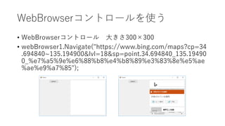 WebBrowserコントロールを使う
• WebBrowserコントロール 大きさ300×300
• webBrowser1.Navigate("https://www.bing.com/maps?cp=34
.694840~135.194900&lvl=18&sp=point.34.694840_135.19490
0_%e7%a5%9e%e6%88%b8%e4%b8%89%e3%83%8e%e5%ae
%ae%e9%a7%85");
 