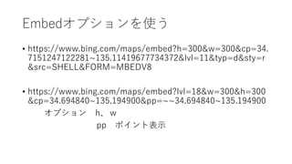 Embedオプションを使う
• https://www.bing.com/maps/embed?h=300&w=300&cp=34.
7151247122281~135.11419677734372&lvl=11&typ=d&sty=r
&src=SHELL&FORM=MBEDV8
• https://www.bing.com/maps/embed?lvl=18&w=300&h=300
&cp=34.694840~135.194900&pp=~~34.694840~135.194900
オプション h、w
pp ポイント表示
 