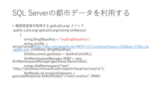 SQL Serverの都市データを利用する
• 緯度経度値を取得する getLatiLongi メソッド
public LatiLongi getLatiLongi(string strAdress)
{
string BingMapsKey = “myBingMapsKey";
string strURL =
string.Format(http://dev.virtualearth.net/REST/v1/Locations?query={0}&key={1}&c=ja
-jp&o=xml, strAdress, BingMapsKey);
XmlDocument geoValue = GetXml(strURL);
XmlNamespaceManager XNM = new
XmlNamespaceManager(geoValue.NameTable);
nsmgr.AddNamespace("rest",
"http://schemas.microsoft.com/search/local/ws/rest/v1");
XmlNodeList locationElements =
geocodeResponse.SelectNodes("//rest:Location", XNM);
 