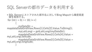 SQL Serverの都市データを利用する
• SQL Serverにストアされた都市名に対してBing Mapsから緯度経度
値を取得する。
for (int i = 0; i < 10; i++)
{
myDataStr =
mapdataDataGridView.Rows[i].Cells[2].Value.ToString();
myLatiLongi = getLatiLongi(myDataStr);
mapdataDataGridView.Rows[i].Cells[4].Value =
myLatiLongi.latitude;
mapdataDataGridView.Rows[i].Cells[5].Value =
myLatiLongi.longitude;
}
 