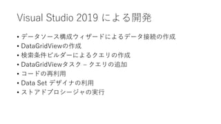 Visual Studio 2019 による開発
• データソース構成ウィザードによるデータ接続の作成
• DataGridViewの作成
• 検索条件ビルダーによるクエリの作成
• DataGridViewタスク – クエリの追加
• コードの再利用
• Data Set デザイナの利用
• ストアドプロシージャの実行
 
