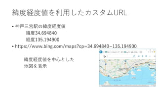 緯度経度値を利用したカスタムURL
• 神戸三宮駅の緯度経度値
緯度34.694840
経度135.194900
• https://www.bing.com/maps?cp=34.694840~135.194900
緯度経度値を中心とした
地図を表示
 