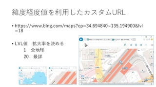 緯度経度値を利用したカスタムURL
• https://www.bing.com/maps?cp=34.694840~135.194900&lvl
=18
• LVL値 拡大率を決める
1 全地球
20 最詳
 