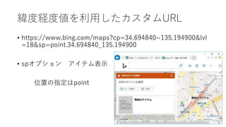 緯度経度値を利用したカスタムURL
• https://www.bing.com/maps?cp=34.694840~135.194900&lvl
=18&sp=point.34.694840_135.194900
• spオプション アイテム表示
位置の指定はpoint
 