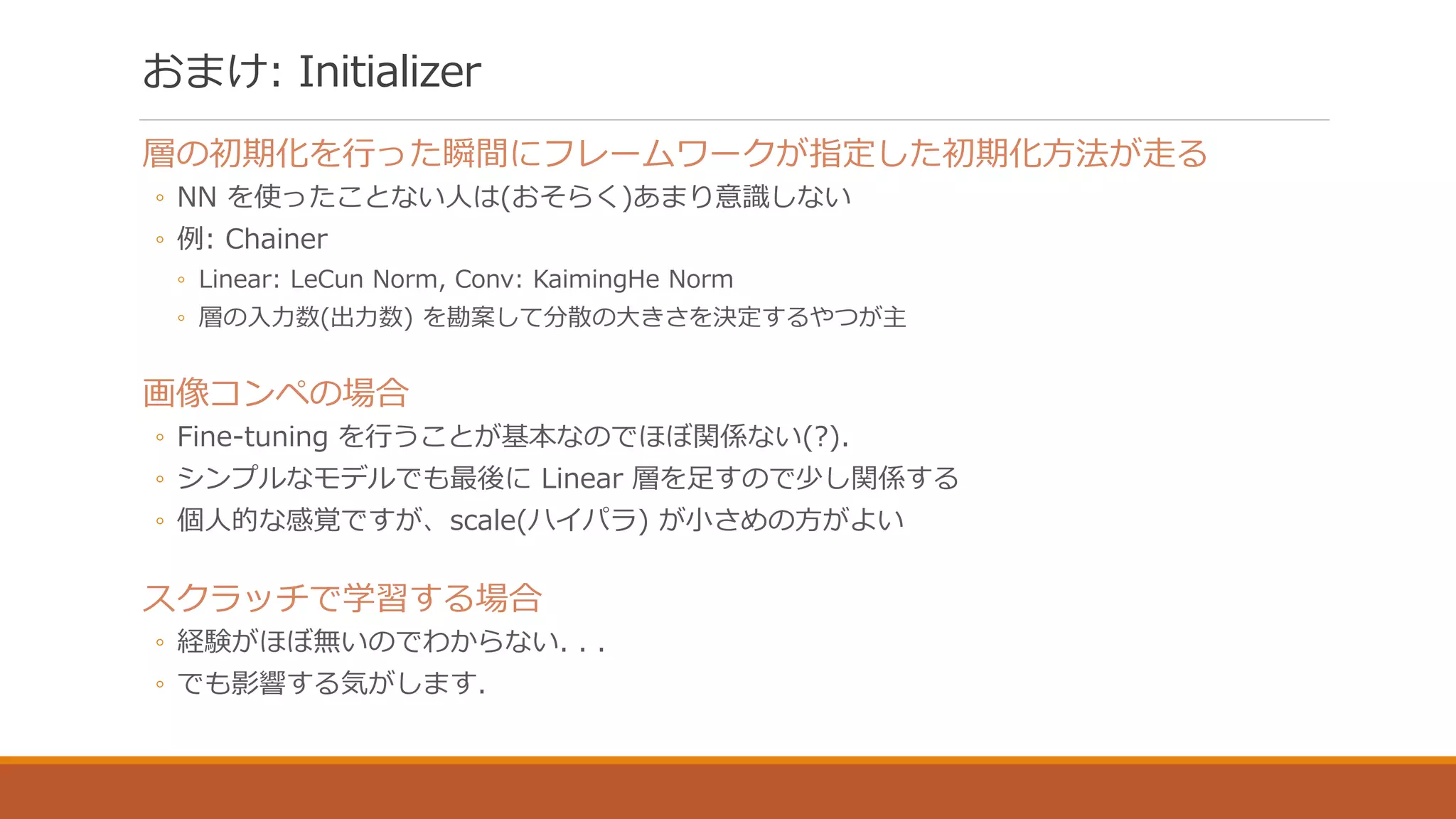 おまけ: Initializer
層の初期化を行った瞬間にフレームワークが指定した初期化方法が走る
◦ NN を使ったことない人は(おそらく)あまり意識しない
◦ 例: Chainer
◦ Linear: LeCun Norm, Conv: KaimingHe Norm
◦ 層の入力数(出力数) を勘案して分散の大きさを決定するやつが主
画像コンペの場合
◦ Fine-tuning を行うことが基本なのでほぼ関係ない(?).
◦ シンプルなモデルでも最後に Linear 層を足すので少し関係する
◦ 個人的な感覚ですが、scale(ハイパラ) が小さめの方がよい
スクラッチで学習する場合
◦ 経験がほぼ無いのでわからない. . .
◦ でも影響する気がします.
 