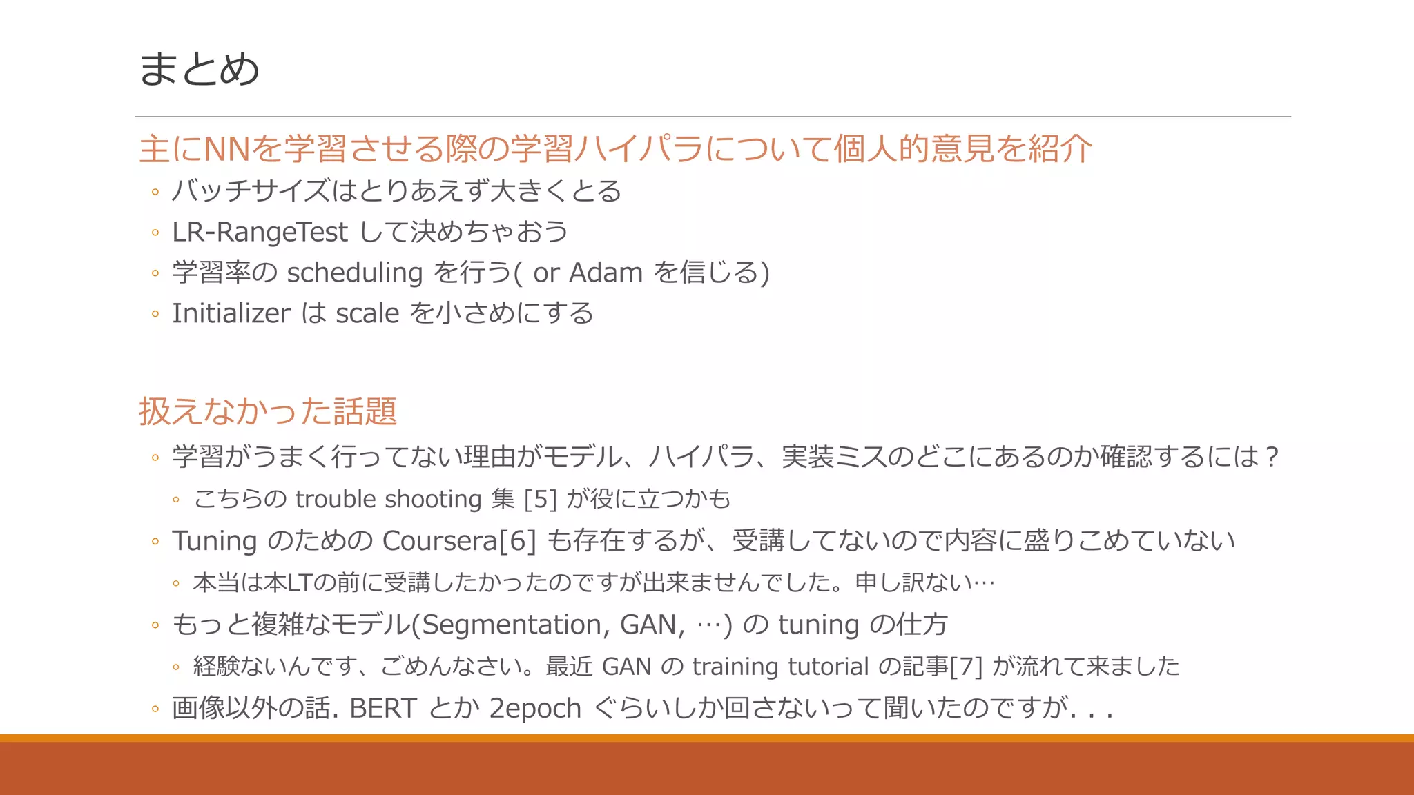 まとめ
主にNNを学習させる際の学習ハイパラについて個人的意見を紹介
◦ バッチサイズはとりあえず大きくとる
◦ LR-RangeTest して決めちゃおう
◦ 学習率の scheduling を行う( or Adam を信じる)
◦ Initializer は scale を小さめにする
扱えなかった話題
◦ 学習がうまく行ってない理由がモデル、ハイパラ、実装ミスのどこにあるのか確認するには？
◦ こちらの trouble shooting 集 [5] が役に立つかも
◦ Tuning のための Coursera[6] も存在するが、受講してないので内容に盛りこめていない
◦ 本当は本LTの前に受講したかったのですが出来ませんでした。申し訳ない…
◦ もっと複雑なモデル(Segmentation, GAN, …) の tuning の仕方
◦ 経験ないんです、ごめんなさい。最近 GAN の training tutorial の記事[7] が流れて来ました
◦ 画像以外の話. BERT とか 2epoch ぐらいしか回さないって聞いたのですが. . .
 