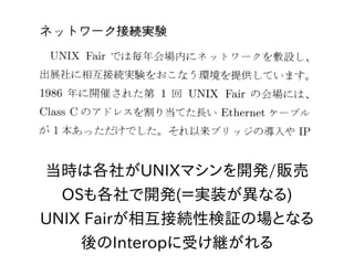 当時は各社がUNIXマシンを開発/販売
OSも各社で開発(＝実装が異なる)
UNIX Fairが相互接続性検証の場となる
後のInteropに受け継がれる
 