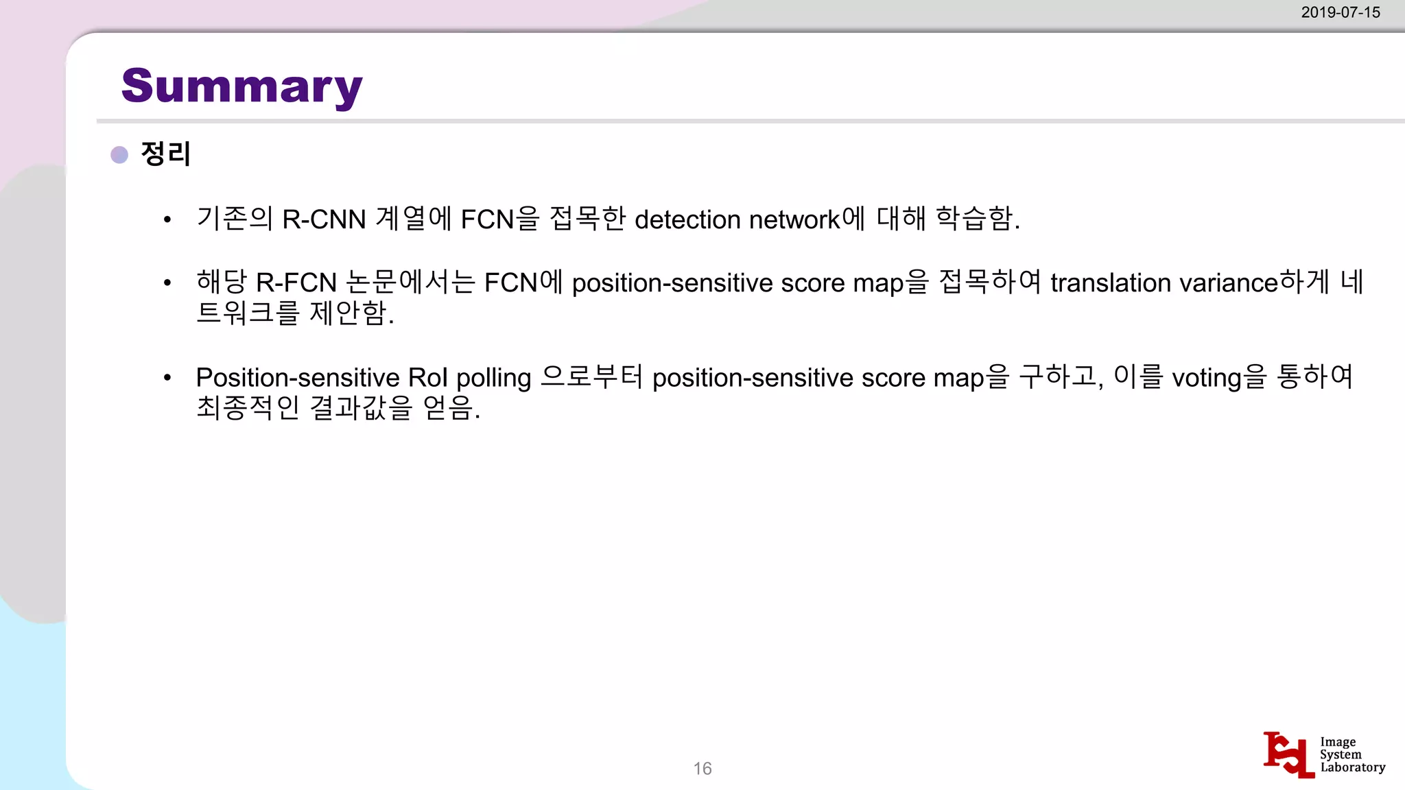 Summary
정리
2019-07-15
16
• 기존의 R-CNN 계열에 FCN을 접목한 detection network에 대해 학습함.
• 해당 R-FCN 논문에서는 FCN에 position-sensitive score map을 접목하여 translation variance하게 네
트워크를 제안함.
• Position-sensitive RoI polling 으로부터 position-sensitive score map을 구하고, 이를 voting을 통하여
최종적인 결과값을 얻음.
 