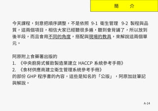 A-14
簡 介
今天課程，刻意把順序調整，不是依照 9-1 衛生管理 9-2 製程與品
質，這兩個項目，相信大家已經聽很多遍，聽到會背誦了，所以放到
後半段，而且會用不同的角度，搭配與現場的教具，來解說這兩個單
元。
阿原附上食藥署出版的
1. 《中央廚房式餐飲製造業建立 HACCP 系統參考手冊》
2. 《食材供應商建立衛生管理系統參考手冊》
的部份 GHP 程序書的內容，這些是知名的「公版」，阿原加註筆記
與解說。
 