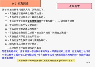 A-36
9-9 教育訓練
第七條 第四條專門職業人員，其職責如下：
一、食品安全管制系統之規劃及執行。
二、食品追溯或追蹤系統之規劃及執行。
三、食品衛生安全事件緊急應變措施之規劃及執行。 --- 阿原進修甲業
四、食品原材料衛生安全之管理。
五、食品品質管制之建立及驗效。
六、食品衛生安全風險之評估、管控及與機關、消費者之溝通。
七、實驗室品質保證之建立及管控。
八、食品衛生安全教育訓練之規劃及執行。
九、國內外食品相關法規之研析。
十、其他經中央主管機關指定之事項。
阿原看到這條文，非常慚愧，學校教出來的學生，即使順利考上證照，有足夠能力執行這
十項任務嗎？國家考試會考這些嗎？會有實作考試嗎？因此需要先教育訓練，而技師自己
要不斷進修。
食品業者專門職業或技術證照人員設置及管理辦法 (20180501 修正 )
法規要求
 