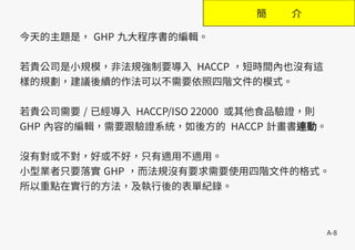 A-8
簡 介
今天的主題是， GHP 九大程序書的編輯。
若貴公司是小規模，非法規強制要導入 HACCP ，短時間內也沒有這
樣的規劃，建議後續的作法可以不需要依照四階文件的模式。
若貴公司需要 / 已經導入 HACCP/ISO 22000 或其他食品驗證，則
GHP 內容的編輯，需要跟驗證系統，如後方的 HACCP 計畫書連動。
沒有對或不對，好或不好，只有適用不適用。
小型業者只要落實 GHP ，而法規沒有要求需要使用四階文件的格式。
所以重點在實行的方法，及執行後的表單紀錄。
 