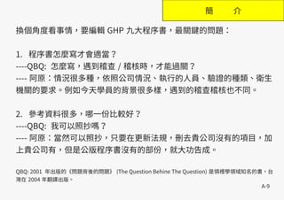 A-9
簡 介
換個角度看事情，要編輯 GHP 九大程序書，最關鍵的問題：
1. 程序書怎麼寫才會適當？
----QBQ: 怎麼寫，遇到稽查 / 稽核時，才能過關？
---- 阿原：情況很多種，依照公司情況、執行的人員、驗證的種類、衛生
機關的要求。例如今天學員的背景很多樣，遇到的稽查稽核也不同。
2. 參考資料很多，哪一份比較好？
----QBQ: 我可以照抄嗎？
---- 阿原：當然可以照抄，只要在更新法規，刪去貴公司沒有的項目，加
上貴公司有，但是公版程序書沒有的部份，就大功告成。
QBQ: 2001 年出版的《問題背後的問題》 (The Question Behine The Question) 是領裡學領域知名的書，台
灣在 2004 年翻譯出版。
 