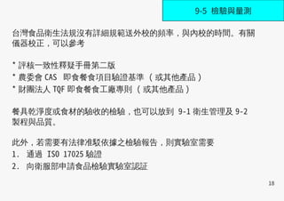 18
台灣食品衛生法規沒有詳細規範送外校的頻率，與內校的時間。有關
儀器校正，可以參考
* 評核一致性釋疑手冊第二版
* 農委會 CAS 即食餐食項目驗證基準 ( 或其他產品 )
* 財團法人 TQF 即食餐食工廠專則 ( 或其他產品 )
餐具乾淨度或食材的驗收的檢驗，也可以放到 9-1 衛生管理及 9-2
製程與品質。
此外，若需要有法律准駁依據之檢驗報告，則實驗室需要
1. 通過 ISO 17025 驗證  
2. 向衛服部申請食品檢驗實驗室認証
9-5 檢驗與量測
 