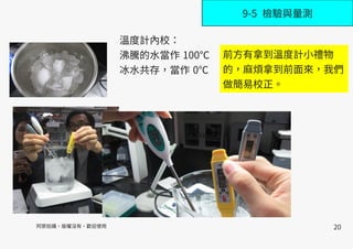 20
9-5 檢驗與量測
溫度計內校：
沸騰的水當作 100℃
冰水共存，當作 0℃
阿原拍攝，版權沒有，歡迎使用
前方有拿到溫度計小禮物
的，麻煩拿到前面來，我們
做簡易校正。
 