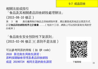 33
相關法規或指引
「食品及其相關產品回收銷毀處理辦法」
(2015-08-10 修正 )
第　 3 　條 責任廠商執行物品之回收銷毀作業，應以書面或其他足以查證方式
訂定物品回收銷毀程序之計畫書 .....( 包括十三項，網路上可以找到某衛生局的空
白範本 )
「食品衛生安全預防性下架原則」
(2015-02-06 修正 )( 原則不是法規 )
可以參考阿原的簡報 ( 如 QR code)
2018 新北衛生局衛生講習：
原料採購驗收管理及產品回收銷毀
或是 20190724 相同主題的衛生講習 下載簡報
9-7 成品回收
 