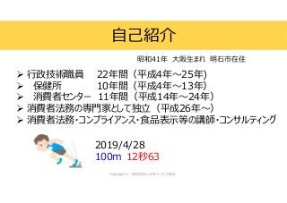  行政技術職員 22年間（平成4年～25年)
 保健所 10年間（平成4年～13年）
 消費者センター 11年間（平成14年～24年）
 消費者法務の専門家として独立（平成26年～）
 消費者法務・コンプライアンス・食品表示等の講師・コンサルティング
自己紹介
昭和41年 大阪生まれ 明石市在住
2019/4/28
100m 12秒63
 