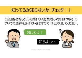 CS担当者なら知っておきたい消費者との契約や取引に
ついての法律をあげていきますので「チェック」してください。
知ってるか知らないか「チェック!」
知ってる!
知らない・・・
 