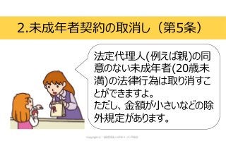 2.未成年者契約の取消し（第5条）
法定代理人(例えば親)の同
意のない未成年者(20歳未
満)の法律行為は取り消すこ
とができますよ。
ただし、金額が小さいなどの除
外規定があります。
 