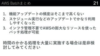 21AWS Batchまとめ
1. 機能アップデートの頻度はそこまで⾼くない
2. スケジュール実⾏などのアップデートでかなり利⽤
しやすくなった
3. インフラ管理不要でAWSの膨⼤なリソースを使った
バッチ処理が可能
時間のかかる処理を⼤量に実施する場合は是⾮検
討してみてください
 