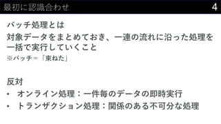 4最初に認識合わせ
バッチ処理とは
対象データをまとめておき、⼀連の流れに沿った処理を
⼀括で実⾏していくこと
※バッチ＝「束ねた」
反対
• オンライン処理：⼀件毎のデータの即時実⾏
• トランザクション処理：関係のある不可分な処理
 