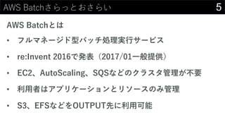 5AWS Batchさらっとおさらい
AWS Batchとは
• フルマネージド型バッチ処理実⾏サービス
• re:Invent 2016で発表（2017/01⼀般提供）
• EC2、AutoScaling、SQSなどのクラスタ管理が不要
• 利⽤者はアプリケーションとリソースのみ管理
• S3、EFSなどをOUTPUT先に利⽤可能
 