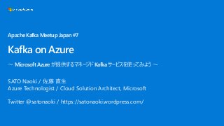 ApacheKafkaMeetupJapan#7
Kafka on Azure
～ MicrosoftAzureが提供するマネージドKafkaサービスを使ってみよう～
SATO Naoki / 佐藤 直生
Azure Technologist / Cloud Solution Architect, Microsoft
Twitter @satonaoki / https://satonaoki.wordpress.com/
 