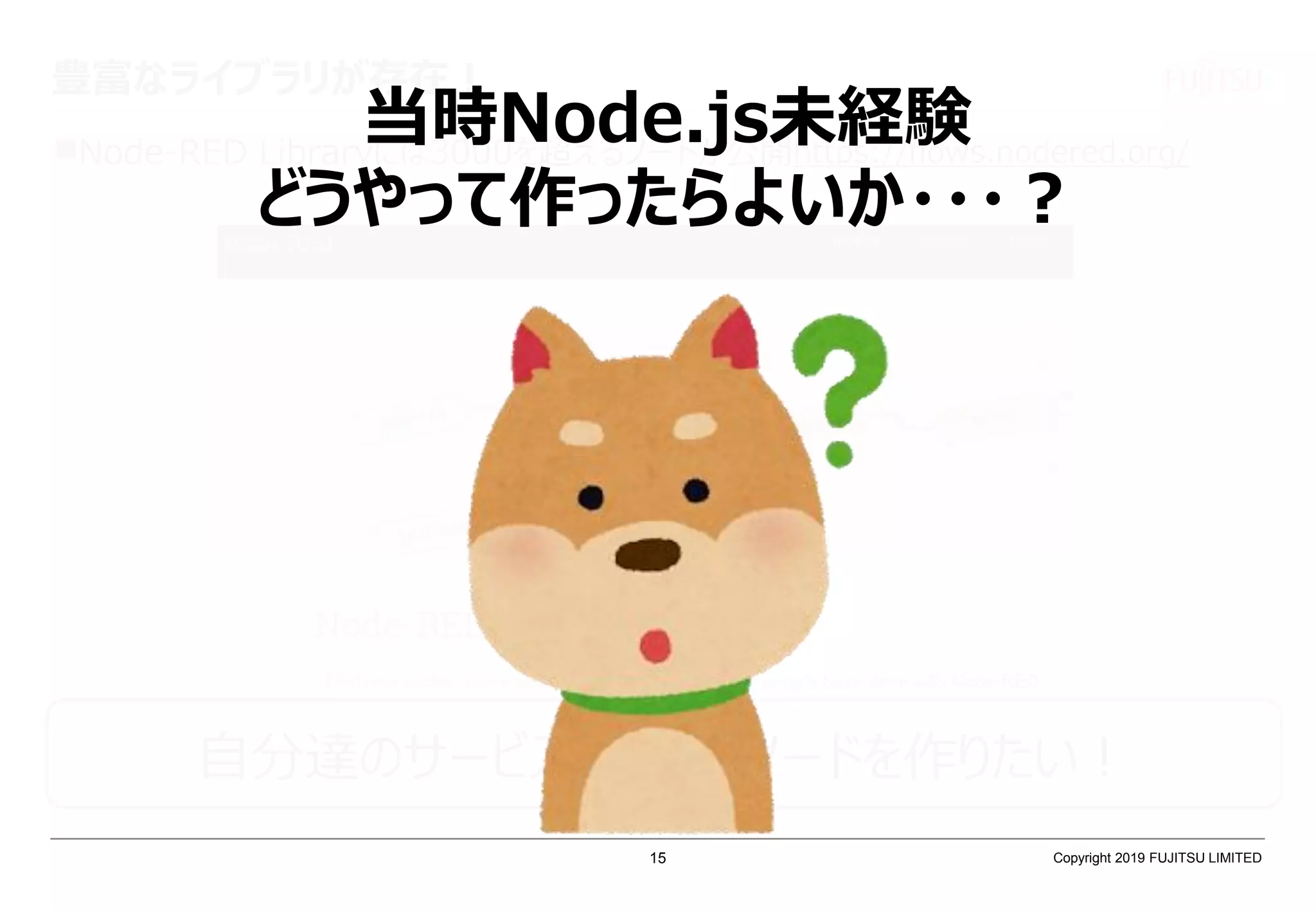 豊富なライブラリが存在！
Node-RED Libraryには3000を超えるノードが公開https://flows.nodered.org/
自分達のサービスと繋げるノードを作りたい！
当時Node.js未経験
どうやって作ったらよいか・・・？
Copyright 2019 FUJITSU LIMITED15
 