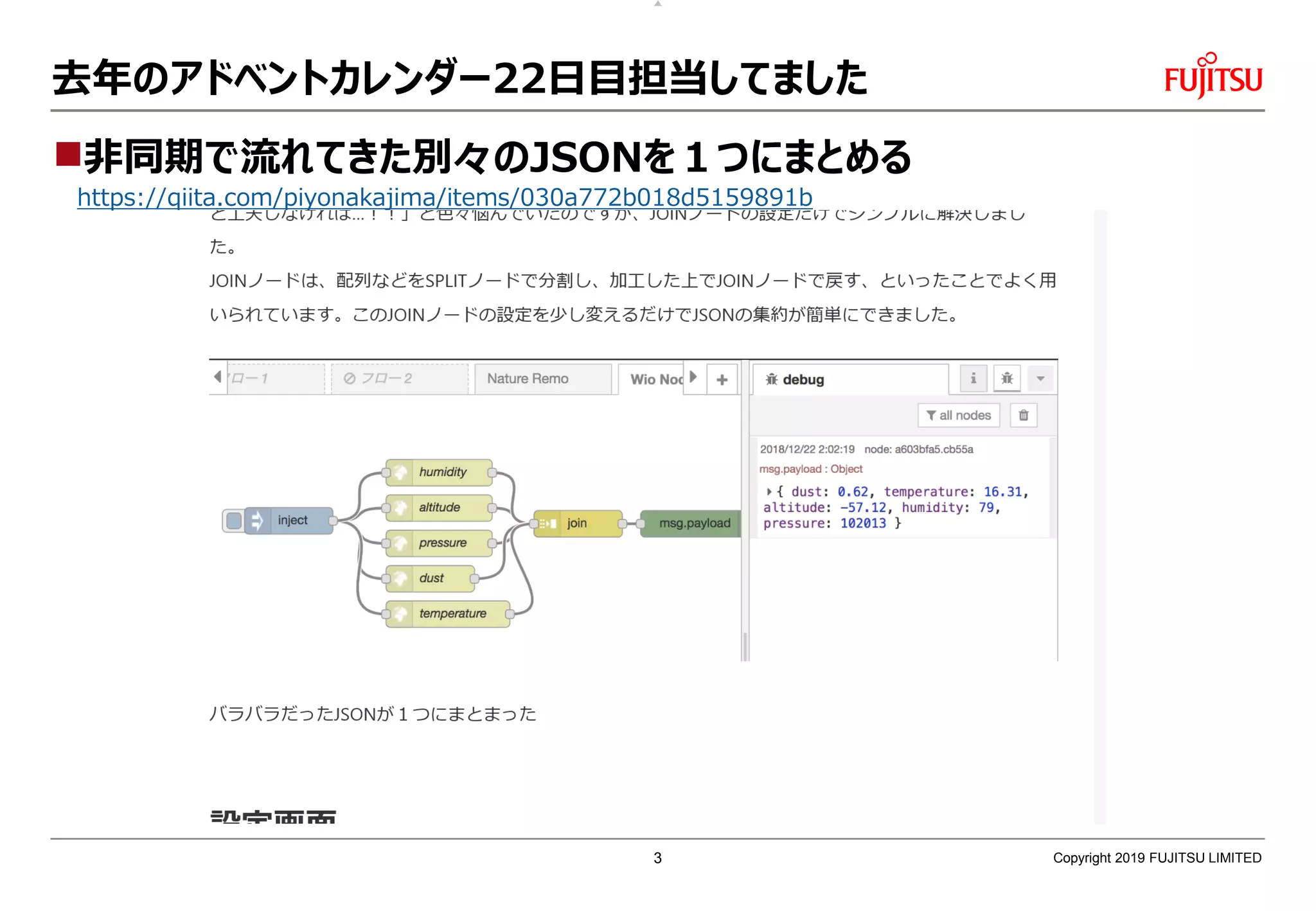去年のアドベントカレンダー22日目担当してました
非同期で流れてきた別々のJSONを１つにまとめる
https://qiita.com/piyonakajima/items/030a772b018d5159891b
Copyright 2019 FUJITSU LIMITED3
 