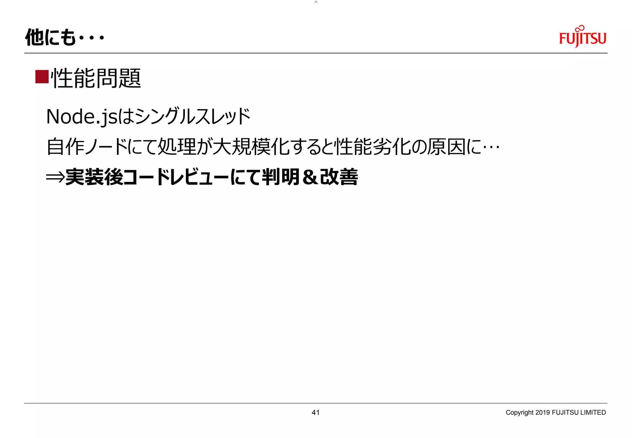 他にも・・・
性能問題
Node.jsはシングルスレッド
自作ノードにて処理が大規模化すると性能劣化の原因に…
⇒実装後コードレビューにて判明＆改善
Copyright 2019 FUJITSU LIMITED41
 