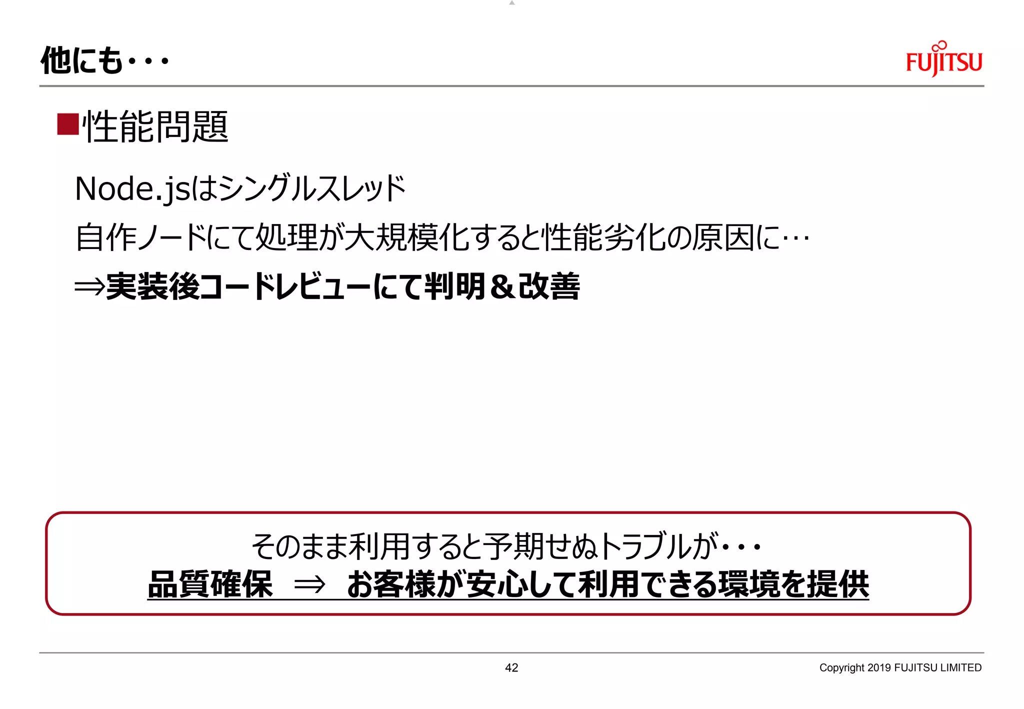他にも・・・
性能問題
Node.jsはシングルスレッド
自作ノードにて処理が大規模化すると性能劣化の原因に…
⇒実装後コードレビューにて判明＆改善
Copyright 2019 FUJITSU LIMITED
そのまま利用すると予期せぬトラブルが・・・
品質確保 ⇒ お客様が安心して利用できる環境を提供
42
 