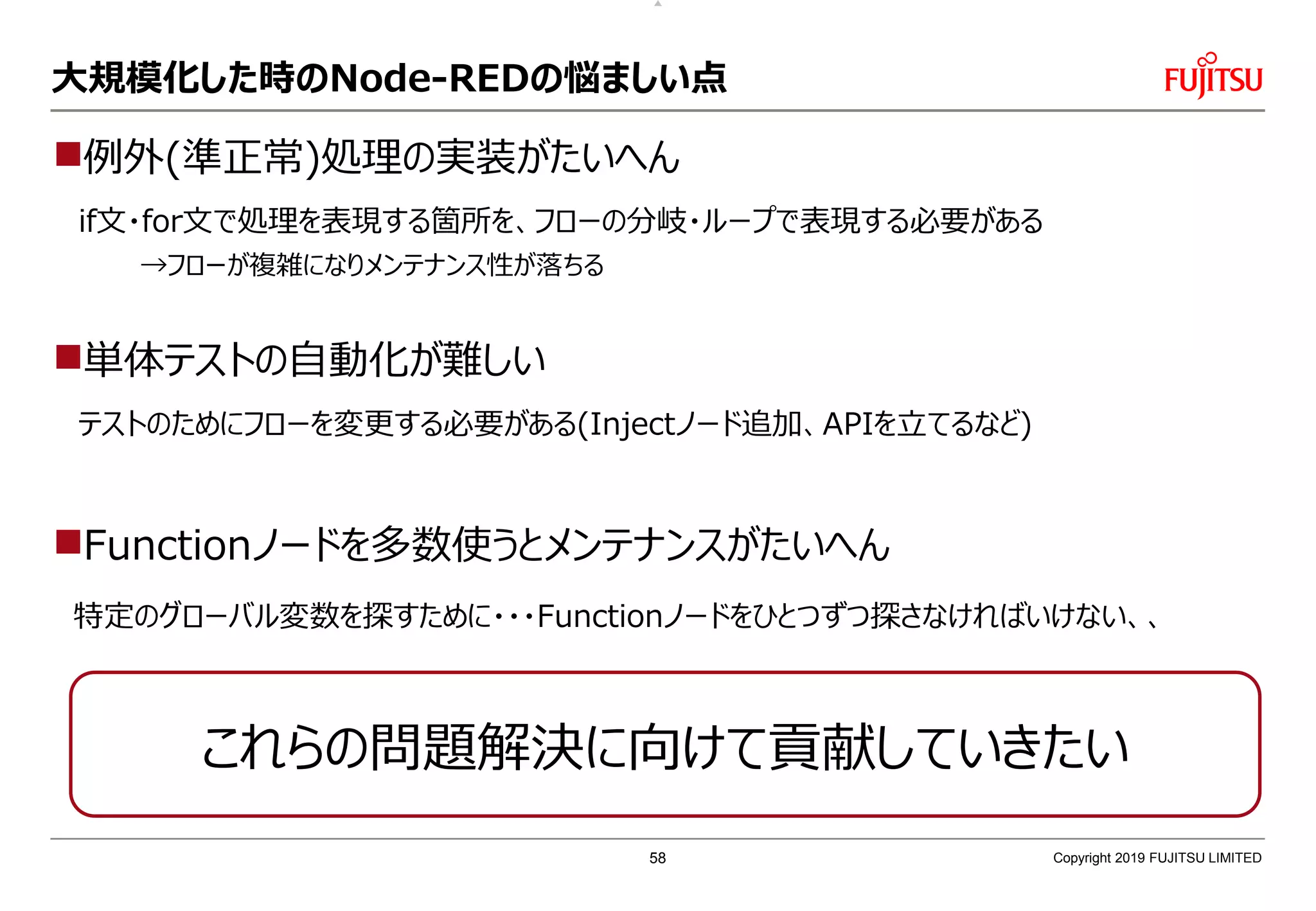 大規模化した時のNode-REDの悩ましい点
例外(準正常)処理の実装がたいへん
if文・for文で処理を表現する箇所を、フローの分岐・ループで表現する必要がある
→フローが複雑になりメンテナンス性が落ちる
単体テストの自動化が難しい
テストのためにフローを変更する必要がある(Injectノード追加、APIを立てるなど)
Functionノードを多数使うとメンテナンスがたいへん
特定のグローバル変数を探すために・・・Functionノードをひとつずつ探さなければいけない、、
Copyright 2019 FUJITSU LIMITED
これらの問題解決に向けて貢献していきたい
58
 