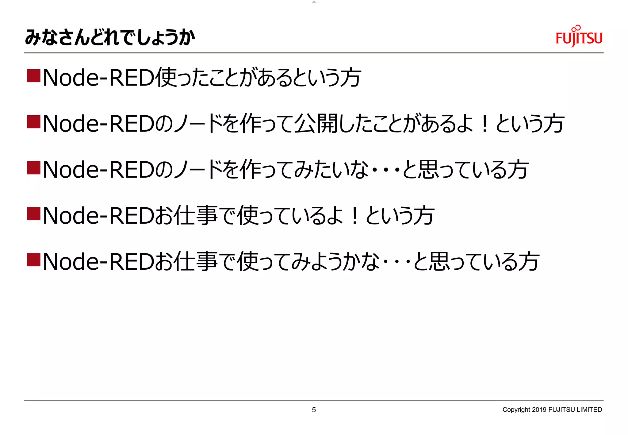 みなさんどれでしょうか
Node-RED使ったことがあるという方
Node-REDのノードを作って公開したことがあるよ！という方
Node-REDのノードを作ってみたいな・・・と思っている方
Node-REDお仕事で使っているよ！という方
Node-REDお仕事で使ってみようかな･･･と思っている方
Copyright 2019 FUJITSU LIMITED5
 