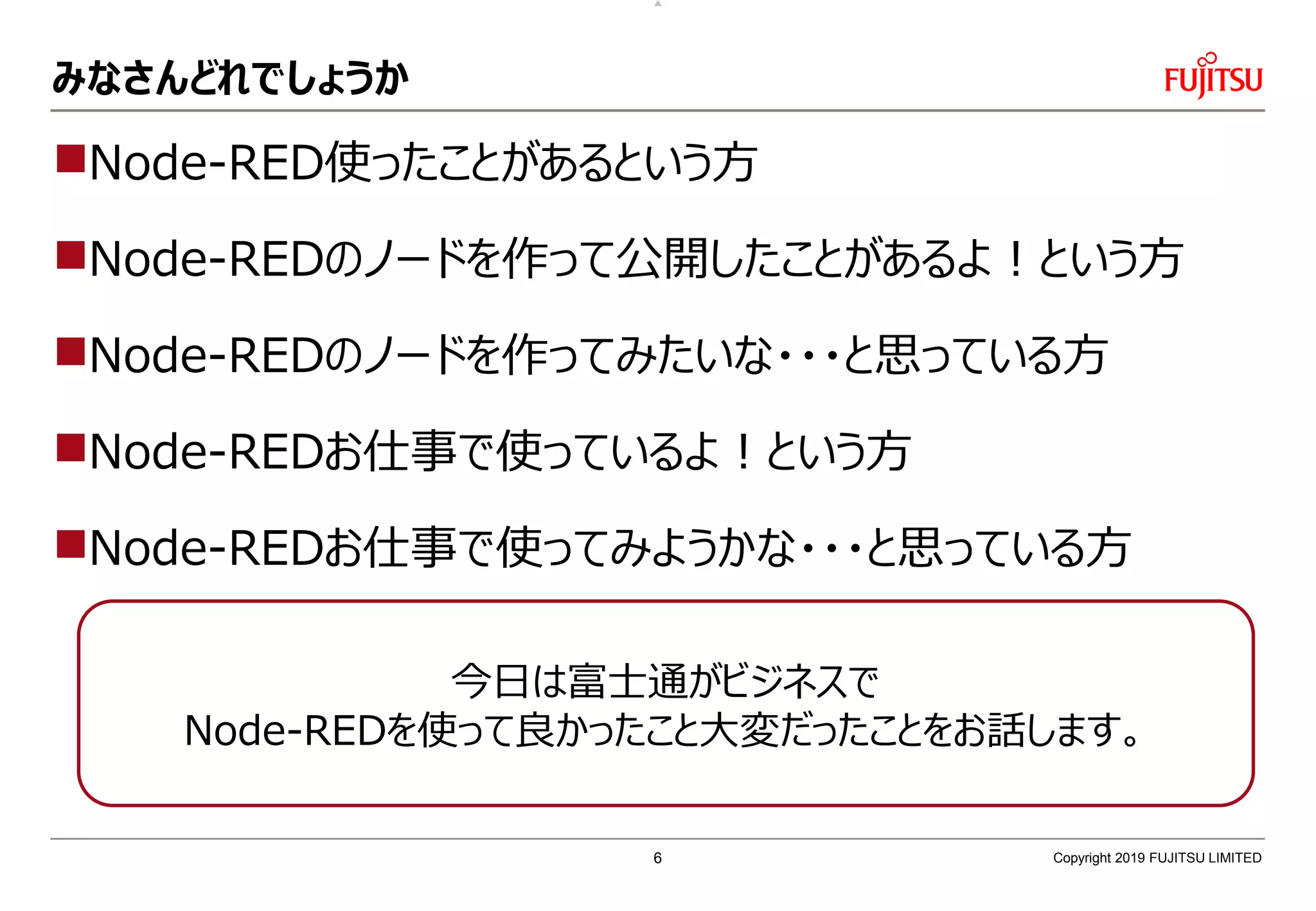 みなさんどれでしょうか
Node-RED使ったことがあるという方
Node-REDのノードを作って公開したことがあるよ！という方
Node-REDのノードを作ってみたいな・・・と思っている方
Node-REDお仕事で使っているよ！という方
Node-REDお仕事で使ってみようかな・・・と思っている方
Copyright 2019 FUJITSU LIMITED
今日は富士通がビジネスで
Node-REDを使って良かったこと大変だったことをお話します。
6
 