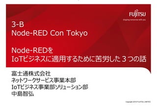 富士通株式会社
ネットワークサービス事業本部
IoTビジネス事業部ソリューション部
中島智弘
3-B
Node-RED Con Tokyo
Node-REDを
IoTビジネスに適用するために苦労した３つの話
Copyright 2019 FUJITSU LIMITED0
 