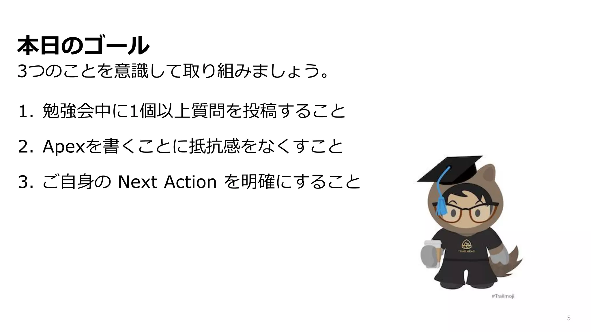 本日のゴール
3つのことを意識して取り組みましょう。
5
1. 勉強会中に1個以上質問を投稿すること
2. Apexを書くことに抵抗感をなくすこと
3. ご自身の Next Action を明確にすること
 