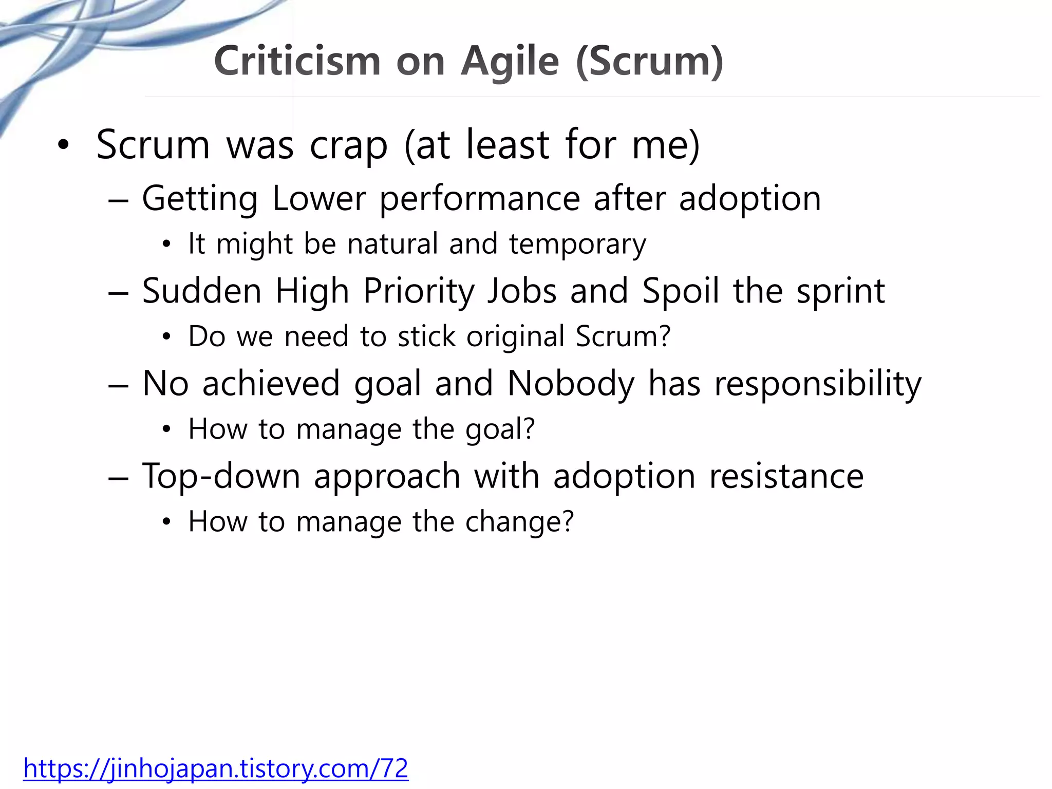 • Scrum was crap (at least for me)
– Getting Lower performance after adoption
• It might be natural and temporary
– Sudden High Priority Jobs and Spoil the sprint
• Do we need to stick original Scrum?
– No achieved goal and Nobody has responsibility
• How to manage the goal?
– Top-down approach with adoption resistance
• How to manage the change?
https://jinhojapan.tistory.com/72
 