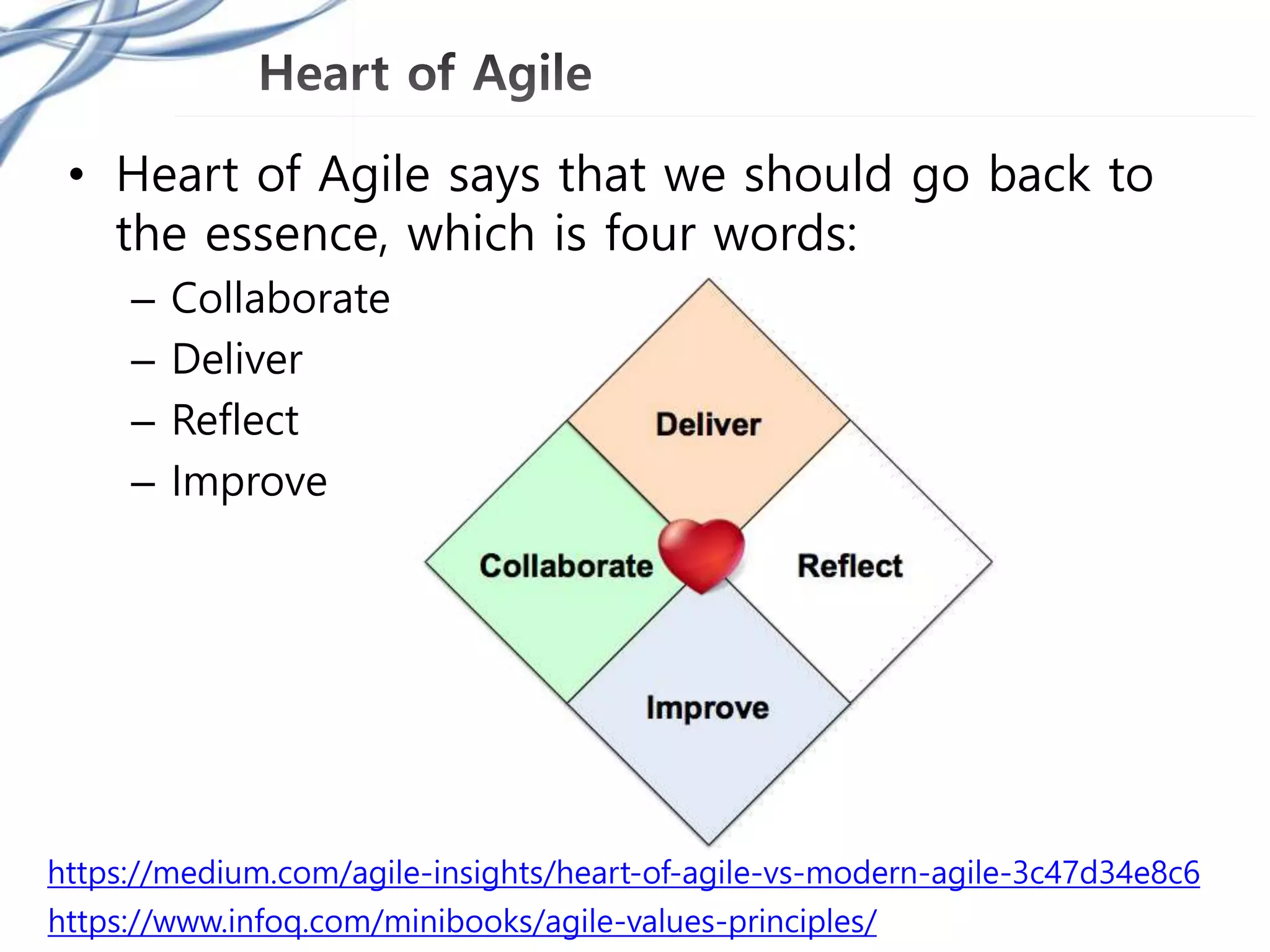 • Heart of Agile says that we should go back to
the essence, which is four words:
– Collaborate
– Deliver
– Reflect
– Improve
https://medium.com/agile-insights/heart-of-agile-vs-modern-agile-3c47d34e8c6
https://www.infoq.com/minibooks/agile-values-principles/
 