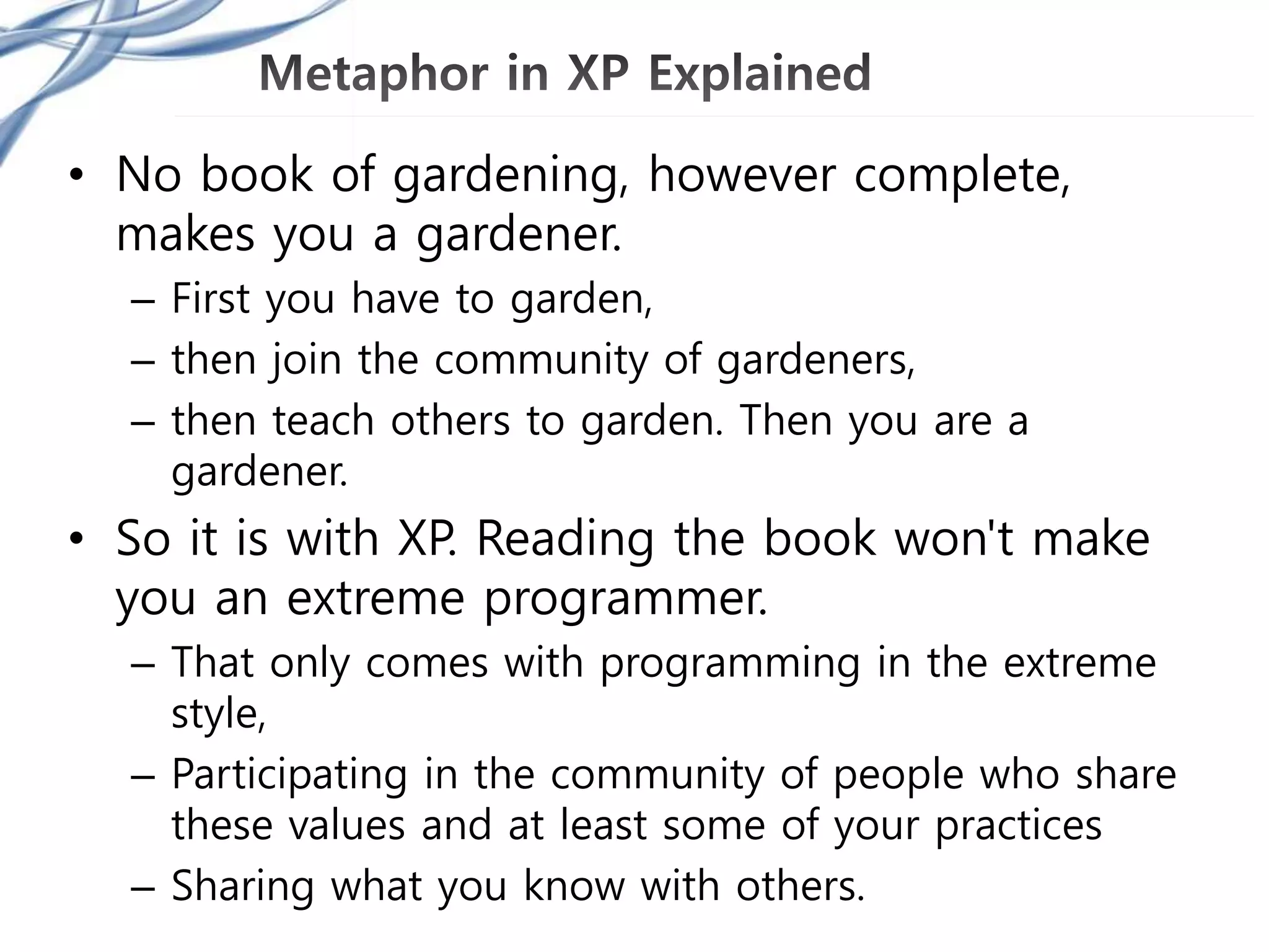 • No book of gardening, however complete,
makes you a gardener.
– First you have to garden,
– then join the community of gardeners,
– then teach others to garden. Then you are a
gardener.
• So it is with XP. Reading the book won't make
you an extreme programmer.
– That only comes with programming in the extreme
style,
– Participating in the community of people who share
these values and at least some of your practices
– Sharing what you know with others.
 